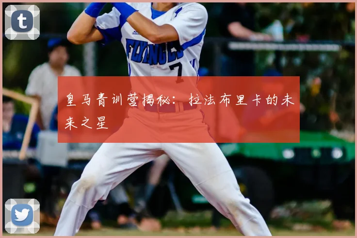 皇马青训营揭秘：拉法布里卡的未来之星